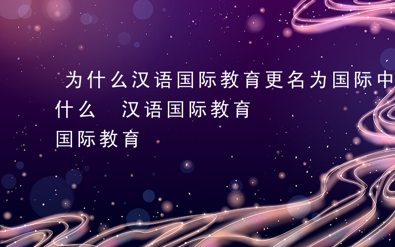 为什么汉语国际教育更名为国际中文教育-为什么 汉语国际教育